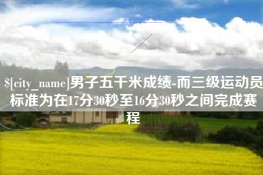 北票男子五千米成绩-而三级运动员标准为在17分30秒至16分30秒之间完成赛程