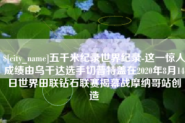 北票五千米纪录世界纪录-这一惊人成绩由乌干达选手切普特盖在2020年8月14日世界田联钻石联赛揭幕战摩纳哥站创造