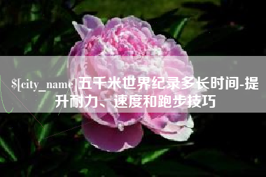 北票五千米世界纪录多长时间-提升耐力、速度和跑步技巧