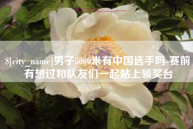 北票男子5000米有中国选手吗-赛前有想过和队友们一起站上领奖台