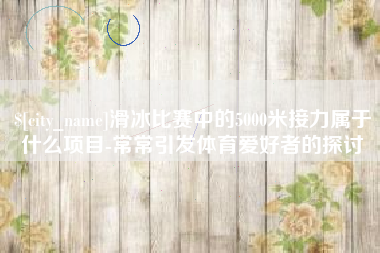 北票滑冰比赛中的5000米接力属于什么项目-常常引发体育爱好者的探讨