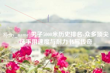 北票男子5000米历史排名-众多顶尖选手用速度与耐力书写传奇